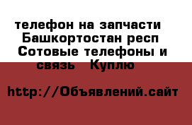 телефон на запчасти - Башкортостан респ. Сотовые телефоны и связь » Куплю   